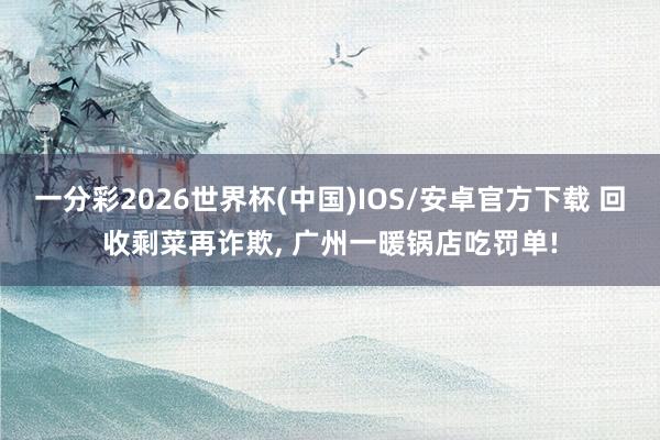 一分彩2026世界杯(中国)IOS/安卓官方下载 回收剩菜再诈欺， 广州一暖锅店吃罚单!