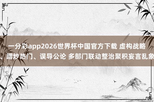 一分彩app2026世界杯中国官方下载 虚构战略、蹭炒热门、误导公论 多部门联动整治聚积妄言乱象
