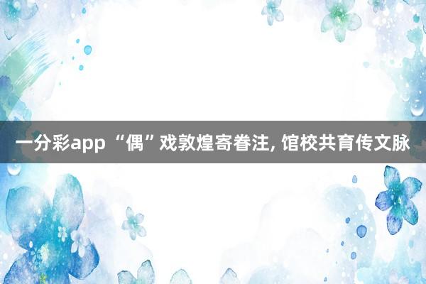 一分彩app “偶”戏敦煌寄眷注， 馆校共育传文脉