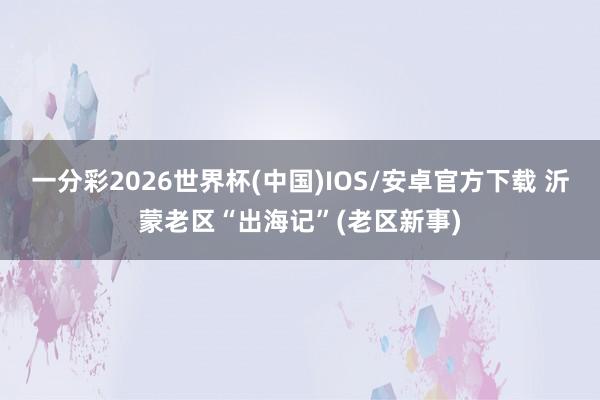一分彩2026世界杯(中国)IOS/安卓官方下载 沂蒙老区“出海记”(老区新事)
