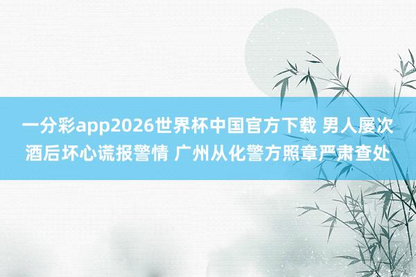 一分彩app2026世界杯中国官方下载 男人屡次酒后坏心谎报警情 广州从化警方照章严肃查处