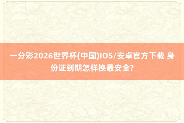 一分彩2026世界杯(中国)IOS/安卓官方下载 身份证到期怎样换最安全?