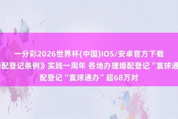 一分彩2026世界杯(中国)IOS/安卓官方下载 新纠正的《婚配登记条例》实践一周年 各地办理婚配登记“寰球通办”超68万对