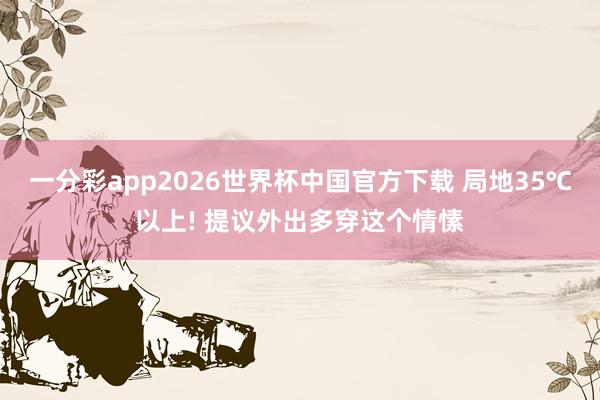 一分彩app2026世界杯中国官方下载 局地35℃以上! 提议外出多穿这个情愫