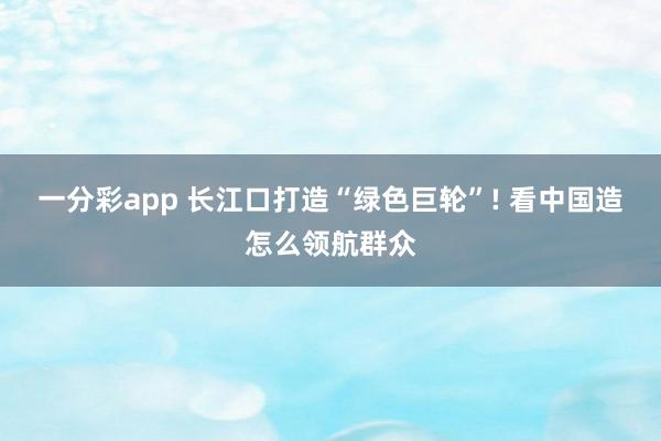 一分彩app 长江口打造“绿色巨轮”! 看中国造怎么领航群众