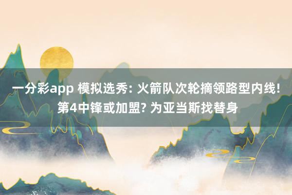 一分彩app 模拟选秀: 火箭队次轮摘领路型内线! 第4中锋或加盟? 为亚当斯找替身
