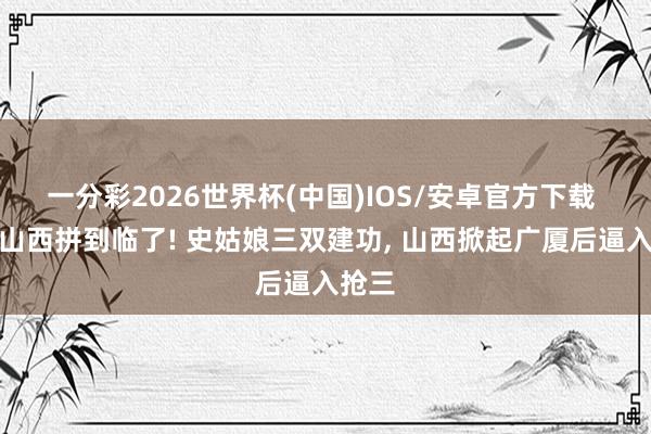 一分彩2026世界杯(中国)IOS/安卓官方下载 黑马山西拼到临了! 史姑娘三双建功， 山西掀起广厦后逼入抢三