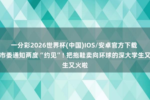 一分彩2026世界杯(中国)IOS/安卓官方下载 家乡市委通知两度“约见”! 把拖鞋卖向环球的深大学生又火啦