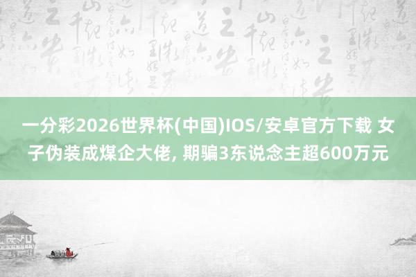 一分彩2026世界杯(中国)IOS/安卓官方下载 女子伪装成煤企大佬， 期骗3东说念主超600万元