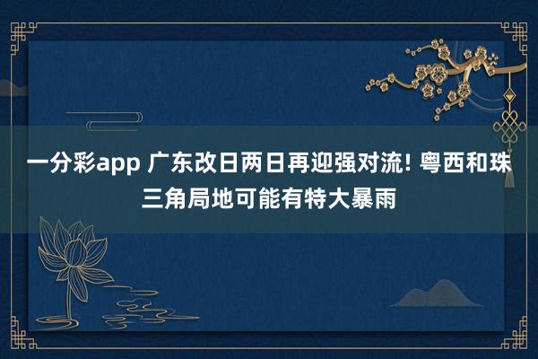 一分彩app 广东改日两日再迎强对流! 粤西和珠三角局地可能有特大暴雨