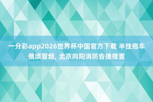 一分彩app2026世界杯中国官方下载 半挂拖车俄顷冒烟， 北京向阳消防告捷措置