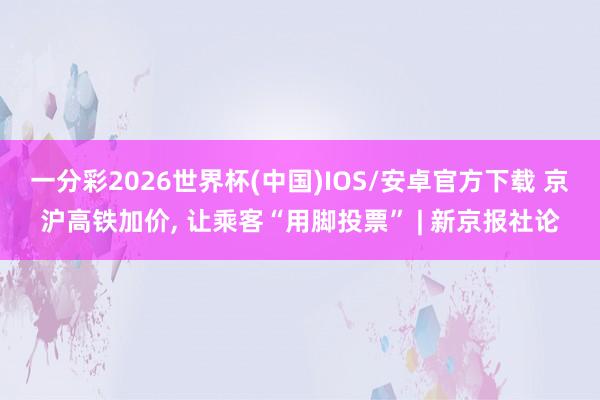 一分彩2026世界杯(中国)IOS/安卓官方下载 京沪高铁加价， 让乘客“用脚投票” | 新京报社论