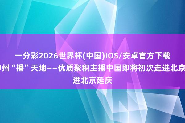 一分彩2026世界杯(中国)IOS/安卓官方下载 行神州“播”天地——优质聚积主播中国即将初次走进北京延庆