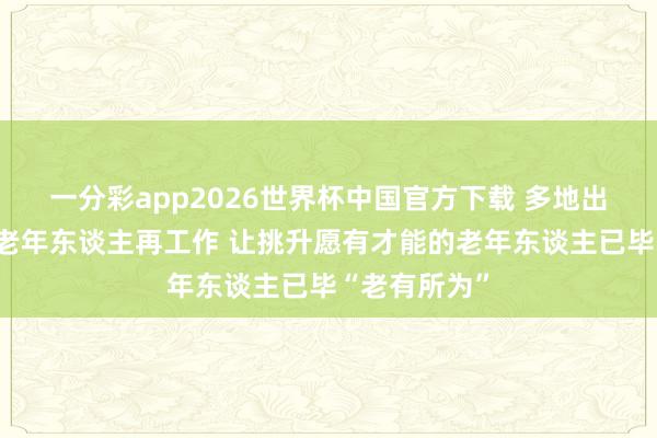 一分彩app2026世界杯中国官方下载 多地出台策略支抓老年东谈主再工作 让挑升愿有才能的老年东谈主已毕“老有所为”
