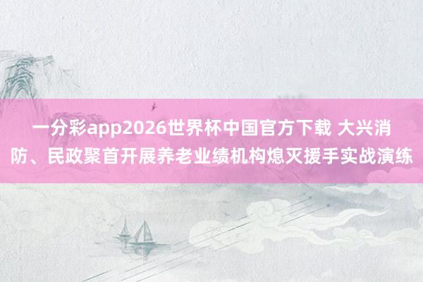 一分彩app2026世界杯中国官方下载 大兴消防、民政聚首开展养老业绩机构熄灭援手实战演练
