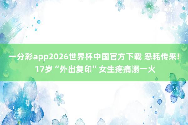 一分彩app2026世界杯中国官方下载 恶耗传来! 17岁“外出复印”女生疼痛溺一火