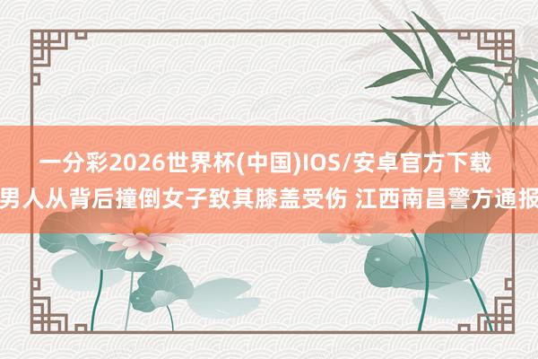一分彩2026世界杯(中国)IOS/安卓官方下载 男人从背后撞倒女子致其膝盖受伤 江西南昌警方通报
