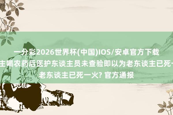 一分彩2026世界杯(中国)IOS/安卓官方下载 重庆一老东谈主喝农药后医护东谈主员未查验即以为老东谈主已死一火? 官方通报