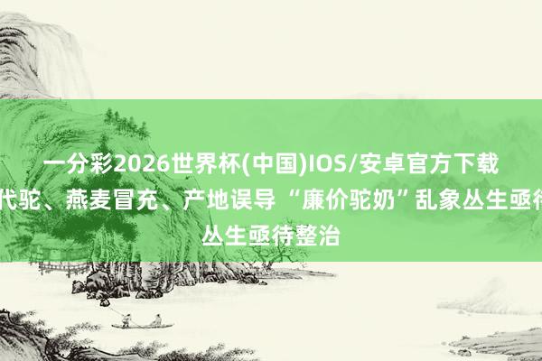 一分彩2026世界杯(中国)IOS/安卓官方下载 以牛代驼、燕麦冒充、产地误导 “廉价驼奶”乱象丛生亟待整治