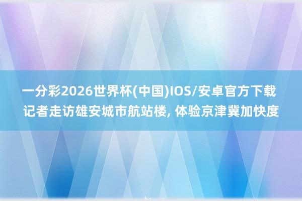 一分彩2026世界杯(中国)IOS/安卓官方下载 记者走访雄安城市航站楼， 体验京津冀加快度