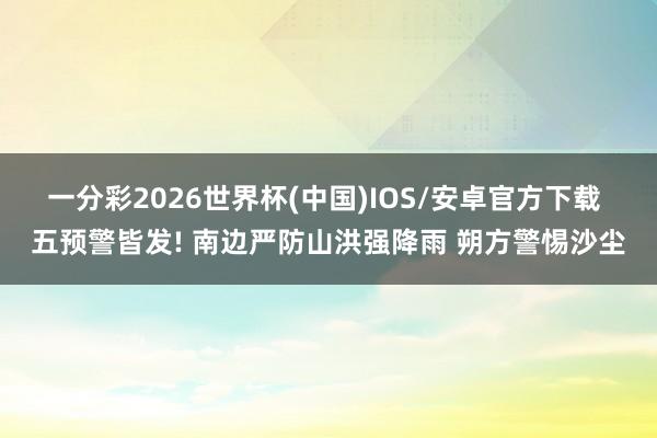 一分彩2026世界杯(中国)IOS/安卓官方下载 五预警皆发! 南边严防山洪强降雨 朔方警惕沙尘