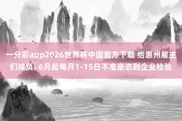 一分彩app2026世界杯中国官方下载 给惠州雇主们减负! 6月起每月1-15日不准豪恣到企业检验