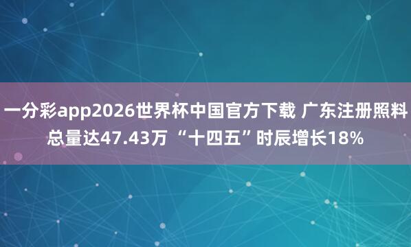 一分彩app2026世界杯中国官方下载 广东注册照料总量达47.43万 “十四五”时辰增长18%
