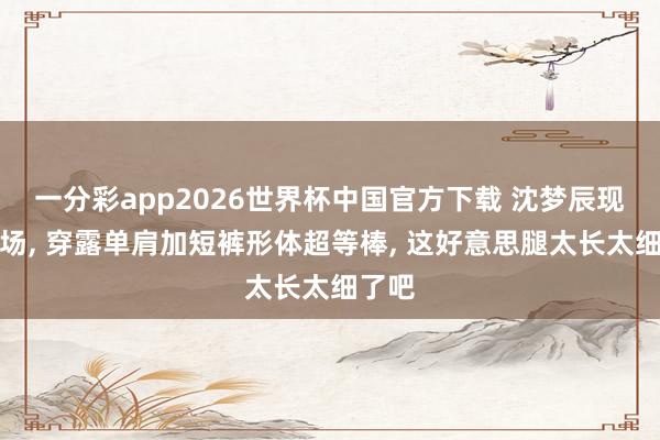 一分彩app2026世界杯中国官方下载 沈梦辰现身机场， 穿露单肩加短裤形体超等棒，<a href=