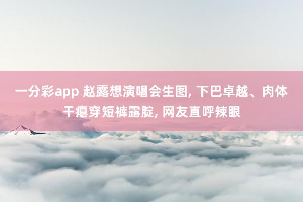 一分彩app 赵露想演唱会生图， 下巴卓越、肉体干瘪穿短裤露腚， 网友直呼辣眼