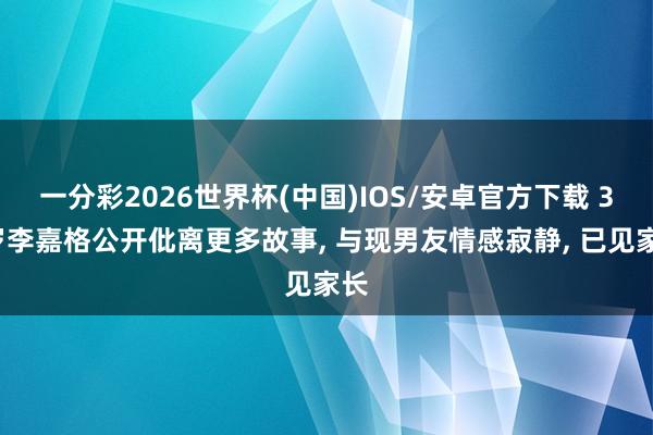 一分彩2026世界杯(中国)IOS/安卓官方下载 36岁李嘉格公开仳离更多故事， 与现男友情感寂静， 已见家长