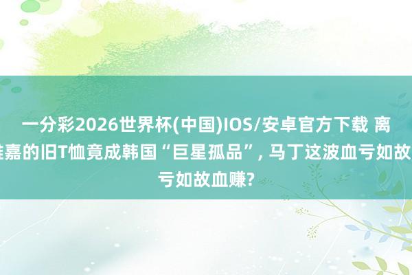 一分彩2026世界杯(中国)IOS/安卓官方下载 离谱! 维嘉的旧T恤竟成韩国“巨星孤品”, 马丁这波血亏如故血赚?