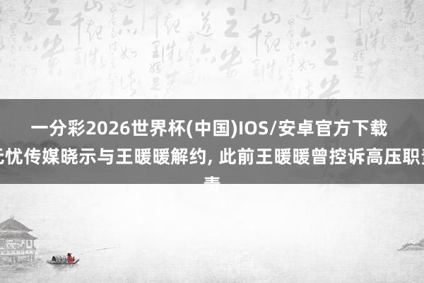 一分彩2026世界杯(中国)IOS/安卓官方下载 无忧传媒晓示与王暖暖解约， 此前王暖暖曾控诉高压职责