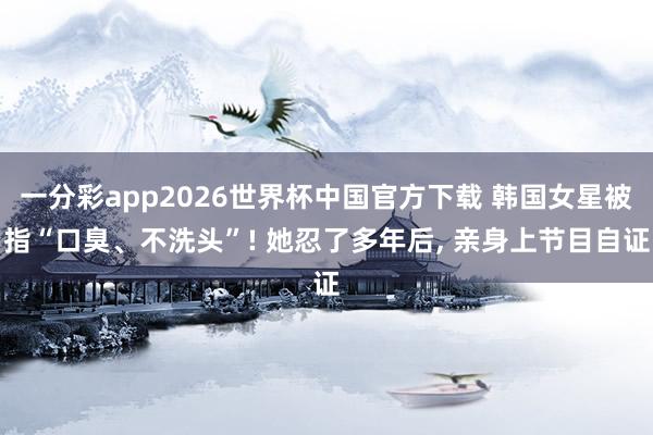 一分彩app2026世界杯中国官方下载 韩国女星被指“口臭、不洗头”! 她忍了多年后， 亲身上节目自证
