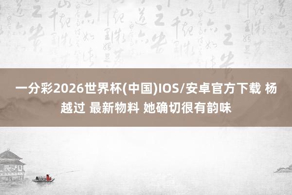 一分彩2026世界杯(中国)IOS/安卓官方下载 杨越过 最新物料 她确切很有韵味
