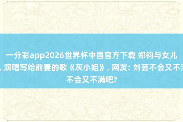 一分彩app2026世界杯中国官方下载 郑钧与女儿同台， 演唱写给前妻的歌《灰小姐》， 网友: 刘芸不会又不满吧?