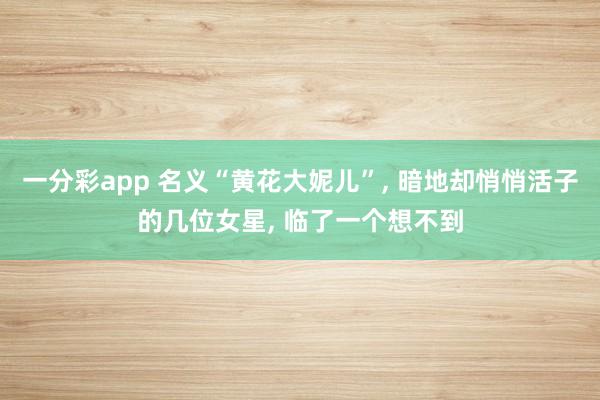 一分彩app 名义“黄花大妮儿”， 暗地却悄悄活子的几位女星， 临了一个想不到