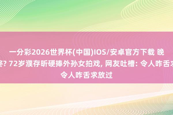 一分彩2026世界杯(中国)IOS/安卓官方下载 晚节不终? 72岁濮存昕硬捧外孙女拍戏， 网友吐槽: 令人咋舌求放过