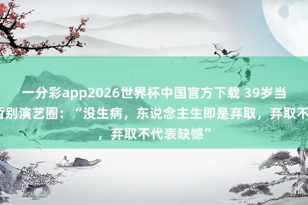一分彩app2026世界杯中国官方下载 39岁当红女演员暂别演艺圈：“没生病，东说念主生即是弃取，弃取不代表缺憾”