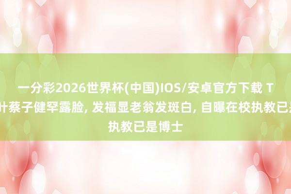 一分彩2026世界杯(中国)IOS/安卓官方下载 TVB绿叶蔡子健罕露脸， 发福显老翁发斑白， 自曝在校执教已是博士