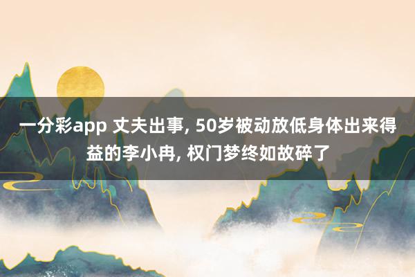 一分彩app 丈夫出事， 50岁被动放低身体出来得益的李小冉， 权门梦终如故碎了