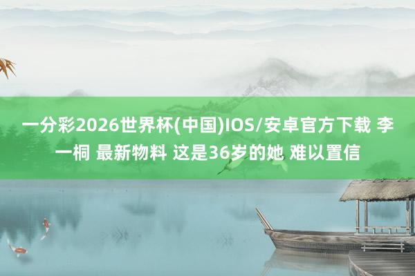 一分彩2026世界杯(中国)IOS/安卓官方下载 李一桐 最新物料 这是36岁的她 难以置信