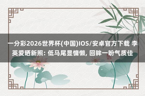 一分彩2026世界杯(中国)IOS/安卓官方下载 李英爱晒新照: 低马尾显慵懒， 回眸一盼气质佳