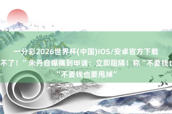 一分彩2026世界杯(中国)IOS/安卓官方下载 “果真受不了！”朱丹自曝痛到申请：立即阻隔！称“不要钱也要甩掉”