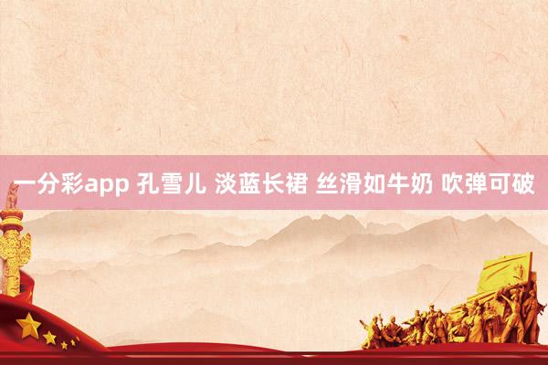 一分彩app 孔雪儿 淡蓝长裙 丝滑如牛奶 吹弹可破
