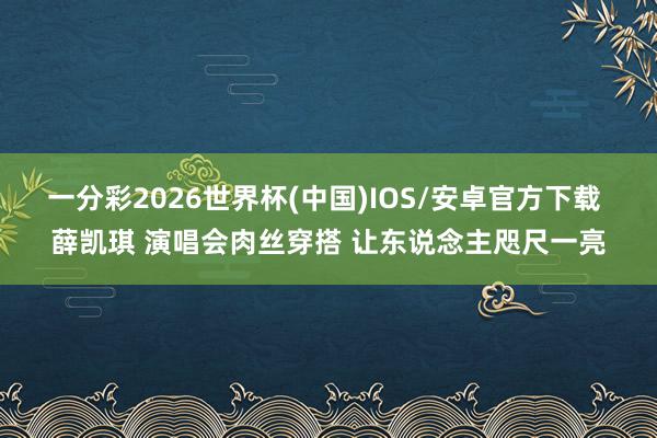 一分彩2026世界杯(中国)IOS/安卓官方下载 薛凯琪 演唱会肉丝穿搭 让东说念主咫尺一亮