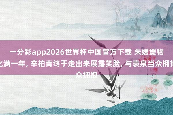 一分彩app2026世界杯中国官方下载 朱媛媛物化满一年， 辛柏青终于走出来展露笑脸， 与袁泉当众拥抱