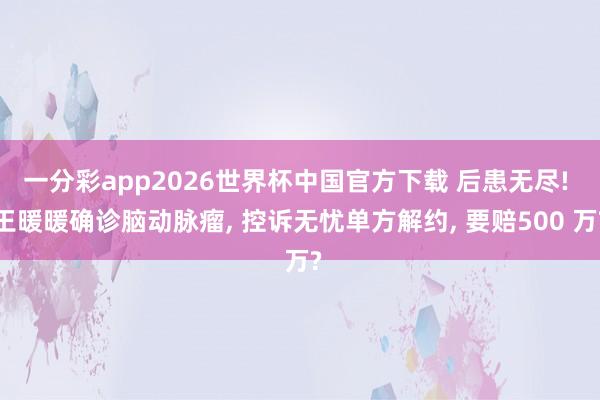 一分彩app2026世界杯中国官方下载 后患无尽! 王暖暖确诊脑动脉瘤， 控诉无忧单方解约， 要赔500 万?