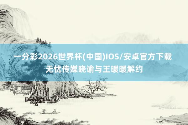 一分彩2026世界杯(中国)IOS/安卓官方下载 无忧传媒晓谕与王暖暖解约