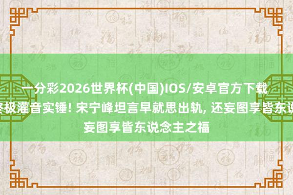 一分彩2026世界杯(中国)IOS/安卓官方下载 Q女士放终极灌音实锤! 宋宁峰坦言早就思出轨， 还妄图享皆东说念主之福