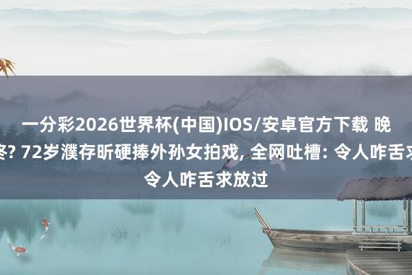 一分彩2026世界杯(中国)IOS/安卓官方下载 晚节不终? 72岁濮存昕硬捧外孙女拍戏， 全网吐槽: 令人咋舌求放过